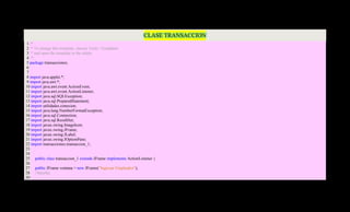 CLASE TRANSACCION
 1 /*
 2 * To change this template, choose Tools | Templates
 3 * and open the template in the editor.
 4 */
 5 package transacciones;
 6
 7
 8 import java.applet.*;
 9 import java.awt.*;
10 import java.awt.event.ActionEvent;
11 import java.awt.event.ActionListener;
12 import java.sql.SQLException;
13 import java.sql.PreparedStatement;
14 import utilidades.conexion;
15 import java.lang.NumberFormatException;
16 import java.sql.Connection;
17 import java.sql.ResultSet;
18 import javax.swing.ImageIcon;
19 import javax.swing.JFrame;
20 import javax.swing.JLabel;
21 import javax.swing.JOptionPane;
22 import transacciones.transaccion_1;
23
24
25 public class transaccion_1 extends JFrame implements ActionListener {
26
27 public JFrame ventana = new JFrame("Ingresar Empleados");
28 //Interfaz
29
 