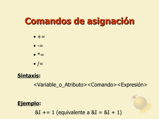 Comandos de asignación += -= *= /= Sintaxis : <Variable_o_Atributo><Comando><Expresión>   Ejemplo :   &I += 1 (equivalente a &I = &I + 1)   