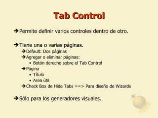 Tab Control Permite definir varios controles dentro de otro. Tiene una o varias páginas. Default: Dos páginas Agregar o eliminar páginas: Botón derecho sobre el Tab Control  Página Título Area útil Check Box de Hide Tabs ==> Para diseño de Wizards Sólo para los generadores visuales. 