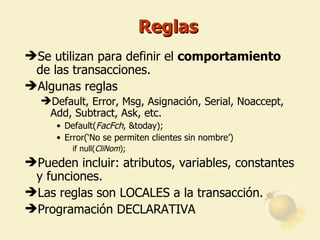 Reglas Se utilizan para definir el  comportamiento  de las transacciones. Algunas reglas Default, Error, Msg, Asignación,  Serial, Noaccept,  Add, Subtract, Ask ,  etc. Default( FacFch , &today); Error(‘No se permiten clientes sin nombre’) if null( CliNom ); Pueden incluir: atributos, variables, constantes y funciones. Las reglas son LOCALES a la transacción. Programación DECLARATIVA 