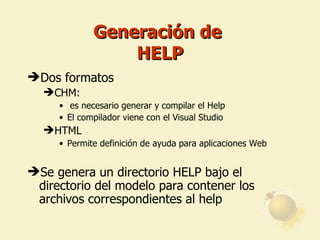 Generación de  HELP Dos formatos CHM: es necesario generar y compilar el Help El compilador viene con el Visual Studio HTML Permite definición de ayuda para aplicaciones Web Se genera un directorio HELP bajo el directorio del modelo para contener los archivos correspondientes al help 