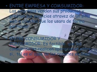 ENTRE EMPRESA Y COMSUMIDOR: Las empresas venden sus productos y prestan sus servicios atravez de un sitio web a clientes que los usara de forma particular.ENTRE CONSUMIDOR Y CONSUMIDOR: Es factible  que los consumidores realicen operaciones entre si,  tal es el caso de los remates en línea.