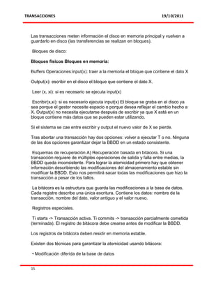 TRANSACCIONES                                                          19/10/2011



  Las transacciones meten información el disco en memoria principal y vuelven a
  guardarlo en disco (las transferencias se realizan en bloques).

   Bloques de disco:

  Bloques físicos Bloques en memoria:

  Buffers Operaciones:input(x): traer a la memoria el bloque que contiene el dato X

  Output(x): escribir en el disco el bloque que contiene el dato X.

   Leer (x, xi): si es necesario se ejecuta input(x)

   Escribir(x,xi): si es necesario ejecuta input(x) El bloque se graba en el disco ya
  sea porque el gestor necesite espacio o porque desea reflejar el cambio hecho a
  X. Output(x) no necesita ejecutarse después de escribir ya que X está en un
  bloque contiene más datos que se pueden estar utilizando.

  Si el sistema se cae entre escribir y output el nuevo valor de X se pierde.

  Tras abortar una transacción hay dos opciones: volver a ejecutar T o no. Ninguna
  de las dos opciones garantizar dejar la BBDD en un estado consistente.

   Esquemas de recuperación A) Recuperación basada en bitácora. Si una
  transacción requiere de múltiples operaciones de salida y falla entre medias, la
  BBDD queda inconsistente. Para lograr la atomicidad primero hay que obtener
  información describiendo las modificaciones del almacenamiento estable sin
  modificar la BBDD. Esto nos permitirá sacar todas las modificaciones que hizo la
  transacción a pesar de los fallos.

   La bitácora es la estructura que guarda las modificaciones a la base de datos.
  Cada registro describe una única escritura. Contiene los datos: nombre de la
  transacción, nombre del dato, valor antiguo y el valor nuevo.

   Registros especiales.

   Ti starts -> Transacción activa. Ti commits -> transacción parcialmente cometida
  (terminada). El registro de bitácora debe crearse antes de modificar la BBDD.

  Los registros de bitácora deben residir en memoria estable.

  Existen dos técnicas para garantizar la atomicidad usando bitácora:

   • Modificación diferida de la base de datos


  15
 