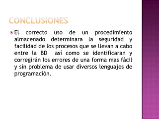  El  correcto uso de un procedimiento
 almacenado determinara la seguridad y
 facilidad de los procesos que se llevan a cabo
 entre la BD así como se identificaran y
 corregirán los errores de una forma mas fácil
 y sin problema de usar diversos lenguajes de
 programación.
 