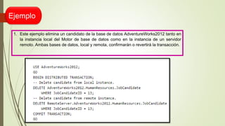 Ejemplo
1. Este ejemplo elimina un candidato de la base de datos AdventureWorks2012 tanto en
la instancia local del Motor de base de datos como en la instancia de un servidor
remoto. Ambas bases de datos, local y remota, confirmarán o revertirá la transacción.
 
