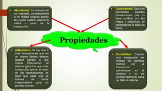 Propiedades
 Atomicidad: La transacción
es realizada completamente
o no realiza ninguna acción.
No puede realizar solamente
mitad o parte de la
transacción.
 Consistencia: Solo son
ejecutadas aquellas
transacciones que no
tiene conflicto con las
reglas y directrices de
integridad de la base de
datos.
 Aislamiento: Si hay dos o
más transacciones que en
un mismo tiempo desean
realizar cambio a una
misma información, el
sistema garantiza que cada
transacción ignora al resto
de las transacciones es
decir que cada una se
maneja de forma
independiente para no
generar errores.
 Durabilidad: Cuando
una transacción es
exitosa los cambios
hechos por la
transacción
permanecen en el
sistema y no se
pueden deshacer aunq
ue falle el sistema.
 