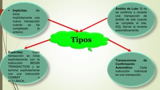 Tipos
Ámbito de Lote: Si no
se confirma o revierte
una transacción de
ámbito de lote cuando
se completa el lote,
SQL Server la revierte
automáticamente.
 Implícitas: Se
inicia
implícitamente una
nueva transacción
cuando se ha
completado la
anterior.
Explícitas: Cada
transacción se inicia
explícitamente con la
instrucción BEGIN
TRANSACTION y se
termina explícitamente
con una instrucción
COMMIT o
ROLLBACK.
Transacciones de
Confirmación
Automática: Cada
instrucción individual
es una transacción.
 