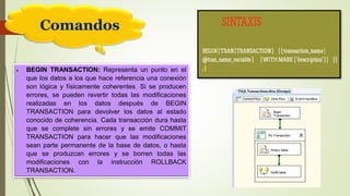 Comandos
 BEGIN TRANSACTION: Representa un punto en el
que los datos a los que hace referencia una conexión
son lógica y físicamente coherentes. Si se producen
errores, se pueden revertir todas las modificaciones
realizadas en los datos después de BEGIN
TRANSACTION para devolver los datos al estado
conocido de coherencia. Cada transacción dura hasta
que se complete sin errores y se emite COMMIT
TRANSACTION para hacer que las modificaciones
sean parte permanente de la base de datos, o hasta
que se produzcan errores y se borren todas las
modificaciones con la instrucción ROLLBACK
TRANSACTION.
 