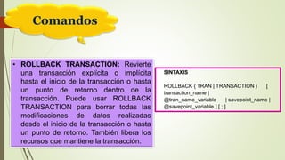 Comandos
• ROLLBACK TRANSACTION: Revierte
una transacción explícita o implícita
hasta el inicio de la transacción o hasta
un punto de retorno dentro de la
transacción. Puede usar ROLLBACK
TRANSACTION para borrar todas las
modificaciones de datos realizadas
desde el inicio de la transacción o hasta
un punto de retorno. También libera los
recursos que mantiene la transacción.
SINTAXIS
ROLLBACK { TRAN | TRANSACTION } [
transaction_name |
@tran_name_variable | savepoint_name |
@savepoint_variable ] [ ; ]
 