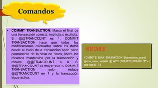 Comandos
• COMMIT TRANSACTION: Marca el final de
una transacción correcta, implícita o explícita.
Si @@TRANCOUNT es 1, COMMIT
TRANSACTION hace que todas las
modificaciones efectuadas sobre los datos
desde el inicio de la transacción sean parte
permanente de la base de datos, libera los
recursos mantenidos por la transacción y
reduce @@TRANCOUNT a 0. Si
@@TRANCOUNT es mayor que 1, COMMIT
TRANSACTION solo reduce
@@TRANCOUNT en 1 y la transacción
sigue activa.
 