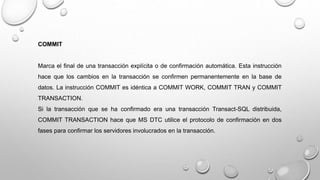 COMMIT
Marca el final de una transacción explícita o de confirmación automática. Esta instrucción
hace que los cambios en la transacción se confirmen permanentemente en la base de
datos. La instrucción COMMIT es idéntica a COMMIT WORK, COMMIT TRAN y COMMIT
TRANSACTION.
Si la transacción que se ha confirmado era una transacción Transact-SQL distribuida,
COMMIT TRANSACTION hace que MS DTC utilice el protocolo de confirmación en dos
fases para confirmar los servidores involucrados en la transacción.
 
