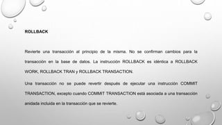 ROLLBACK
Revierte una transacción al principio de la misma. No se confirman cambios para la
transacción en la base de datos. La instrucción ROLLBACK es idéntica a ROLLBACK
WORK, ROLLBACK TRAN y ROLLBACK TRANSACTION.
Una transacción no se puede revertir después de ejecutar una instrucción COMMIT
TRANSACTION, excepto cuando COMMIT TRANSACTION está asociada a una transacción
anidada incluida en la transacción que se revierte.
 