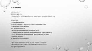 EJEMPLOS
USE NorthWind
DECLARE @Error int
--Declaramos una variable que utilizaremos para almacenar un posible código de error
BEGIN TRAN
--Iniciamos la transacción
UPDATE Products SET UnitPrice=20 WHERE ProductName ='Chai'
--Ejecutamos la primera sentencia
SET @Error=@@ERROR
--Si ocurre un error almacenamos su código en @Error
--y saltamos al trozo de código que deshara la transacción. Si, eso de ahí es un
--GOTO, el demonio de los programadores, pero no pasa nada por usarlo
--cuando es necesario
IF (@Error<>0) GOTO TratarError
--Si la primera sentencia se ejecuta con éxito, pasamos a la segunda
UPDATE Products SET UnitPrice=20 WHERE ProductName='Chang'
SET @Error=@@ERROR
 
