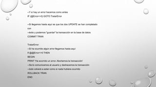 --Y si hay un error hacemos como antes
IF (@Error<>0) GOTO TratarError
--Si llegamos hasta aquí es que los dos UPDATE se han completado
con
--éxito y podemos "guardar" la transacción en la base de datos
COMMIT TRAN
TratarError:
--Si ha ocurrido algún error llegamos hasta aquí
If @@Error<>0 THEN
BEGIN
PRINT 'Ha ecorrido un error. Abortamos la transacción'
--Se lo comunicamos al usuario y deshacemos la transacción
--todo volverá a estar como si nada hubiera ocurrido
ROLLBACK TRAN
END
 