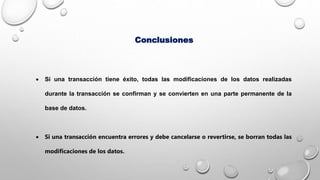 Conclusiones
 Si una transacción tiene éxito, todas las modificaciones de los datos realizadas
durante la transacción se confirman y se convierten en una parte permanente de la
base de datos.
 Si una transacción encuentra errores y debe cancelarse o revertirse, se borran todas las
modificaciones de los datos.
 