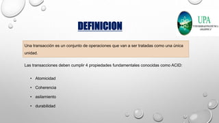 DEFINICION
Una transacción es un conjunto de operaciones que van a ser tratadas como una única
unidad.
Las transacciones deben cumplir 4 propiedades fundamentales conocidas como ACID:
• Atomicidad
• Coherencia
• asilamiento
• durabilidad
 