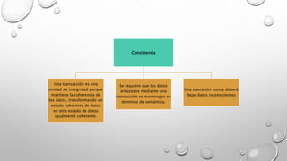 Consistencia
Una transacción es una
unidad de integridad porque
mantiene la coherencia de
los datos, transformando un
estado coherente de datos
en otro estado de datos
igualmente coherente.
Se requiere que los datos
enlazados mediante una
transacción se mantengan en
términos de semántica.
Una operación nunca deberá
dejar datos inconsistentes
 