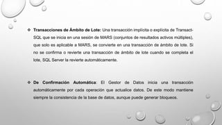  Transacciones de Ámbito de Lote: Una transacción implícita o explícita de Transact-
SQL que se inicia en una sesión de MARS (conjuntos de resultados activos múltiples),
que solo es aplicable a MARS, se convierte en una transacción de ámbito de lote. Si
no se confirma o revierte una transacción de ámbito de lote cuando se completa el
lote, SQL Server la revierte automáticamente.
 De Confirmación Automática: El Gestor de Datos inicia una transacción
automáticamente por cada operación que actualice datos. De este modo mantiene
siempre la consistencia de la base de datos, aunque puede generar bloqueos.
 