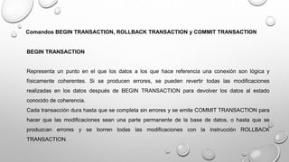 Comandos BEGIN TRANSACTION, ROLLBACK TRANSACTION y COMMIT TRANSACTION
BEGIN TRANSACTION
Representa un punto en el que los datos a los que hace referencia una conexión son lógica y
físicamente coherentes. Si se producen errores, se pueden revertir todas las modificaciones
realizadas en los datos después de BEGIN TRANSACTION para devolver los datos al estado
conocido de coherencia.
Cada transacción dura hasta que se completa sin errores y se emite COMMIT TRANSACTION para
hacer que las modificaciones sean una parte permanente de la base de datos, o hasta que se
produzcan errores y se borren todas las modificaciones con la instrucción ROLLBACK
TRANSACTION.
 