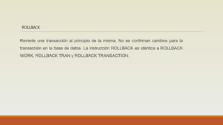 ROLLBACK
Revierte una transacción al principio de la misma. No se confirman cambios para la
transacción en la base de datos. La instrucción ROLLBACK es idéntica a ROLLBACK
WORK, ROLLBACK TRAN y ROLLBACK TRANSACTION.
 