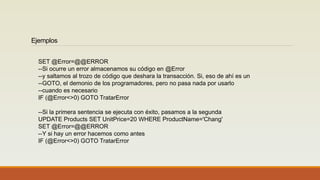 Ejemplos
SET @Error=@@ERROR
--Si ocurre un error almacenamos su código en @Error
--y saltamos al trozo de código que deshara la transacción. Si, eso de ahí es un
--GOTO, el demonio de los programadores, pero no pasa nada por usarlo
--cuando es necesario
IF (@Error<>0) GOTO TratarError
--Si la primera sentencia se ejecuta con éxito, pasamos a la segunda
UPDATE Products SET UnitPrice=20 WHERE ProductName='Chang'
SET @Error=@@ERROR
--Y si hay un error hacemos como antes
IF (@Error<>0) GOTO TratarError
 