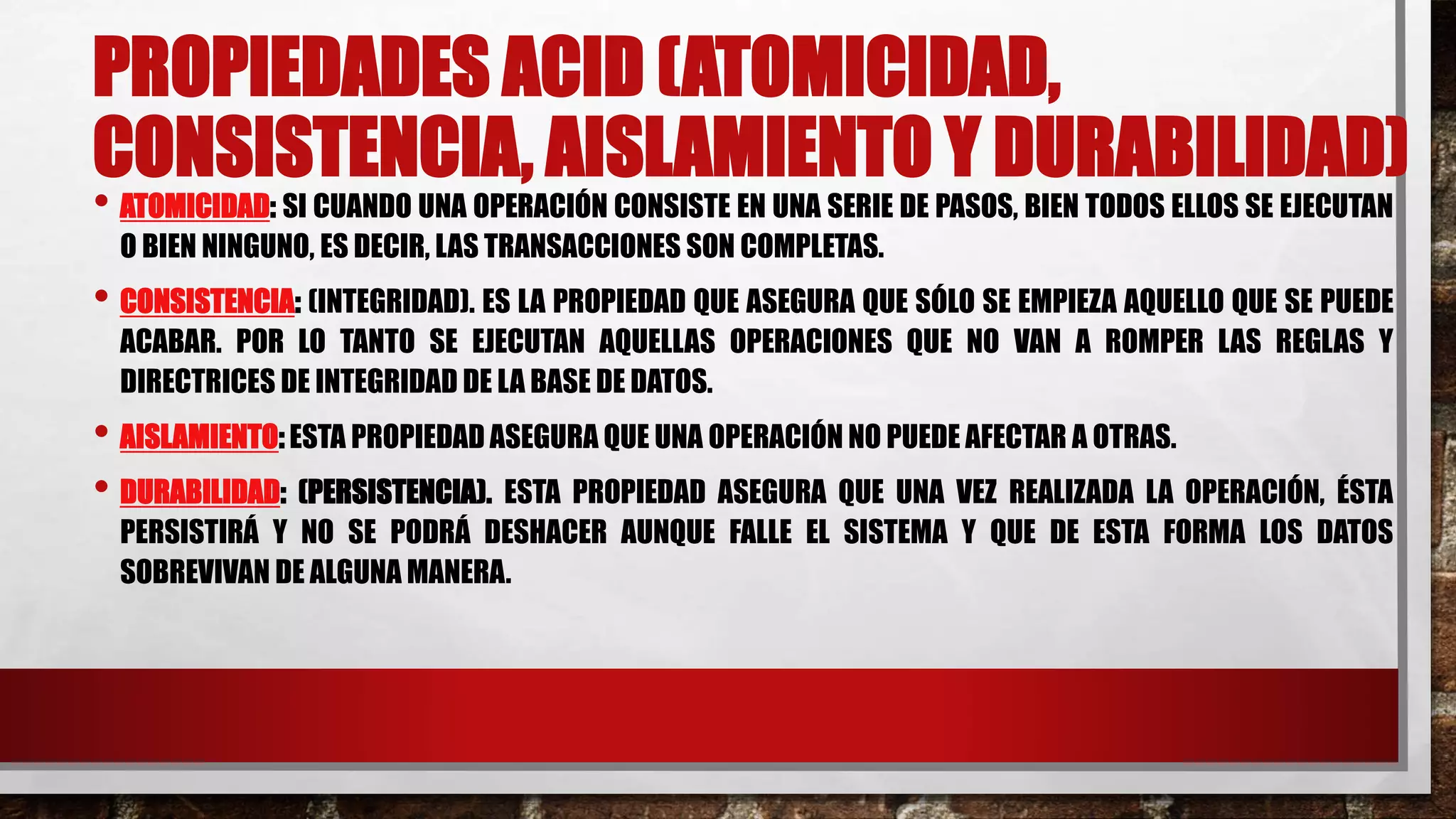 PROPIEDADES ACID (ATOMICIDAD,
CONSISTENCIA, AISLAMIENTO Y DURABILIDAD)
• ATOMICIDAD: SI CUANDO UNA OPERACIÓN CONSISTE EN UNA SERIE DE PASOS, BIEN TODOS ELLOS SE EJECUTAN
O BIEN NINGUNO, ES DECIR, LAS TRANSACCIONES SON COMPLETAS.
• CONSISTENCIA: (INTEGRIDAD). ES LA PROPIEDAD QUE ASEGURA QUE SÓLO SE EMPIEZA AQUELLO QUE SE PUEDE
ACABAR. POR LO TANTO SE EJECUTAN AQUELLAS OPERACIONES QUE NO VAN A ROMPER LAS REGLAS Y
DIRECTRICES DE INTEGRIDAD DE LA BASE DE DATOS.
• AISLAMIENTO: ESTA PROPIEDAD ASEGURA QUE UNA OPERACIÓN NO PUEDE AFECTAR A OTRAS.
• DURABILIDAD: (PERSISTENCIA). ESTA PROPIEDAD ASEGURA QUE UNA VEZ REALIZADA LA OPERACIÓN, ÉSTA
PERSISTIRÁ Y NO SE PODRÁ DESHACER AUNQUE FALLE EL SISTEMA Y QUE DE ESTA FORMA LOS DATOS
SOBREVIVAN DE ALGUNA MANERA.
 