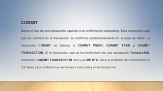 COMMIT
Marca el final de una transacción explícita o de confirmación automática. Esta instrucción hace
que los cambios en la transacción se confirmen permanentemente en la base de datos. La
instrucción COMMIT es idéntica a COMMIT WORK, COMMIT TRAN y COMMIT
TRANSACTION. Si la transacción que se ha confirmado era una transacción Transact-SQL
distribuida, COMMIT TRANSACTION hace que MS DTC utilice el protocolo de confirmación en
dos fases para confirmar los servidores involucrados en la transacción.
 