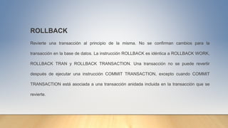 ROLLBACK
Revierte una transacción al principio de la misma. No se confirman cambios para la
transacción en la base de datos. La instrucción ROLLBACK es idéntica a ROLLBACK WORK,
ROLLBACK TRAN y ROLLBACK TRANSACTION. Una transacción no se puede revertir
después de ejecutar una instrucción COMMIT TRANSACTION, excepto cuando COMMIT
TRANSACTION está asociada a una transacción anidada incluida en la transacción que se
revierte.
 