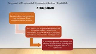 Propiedades ACID (Atomicidad, Consistencia, Aislamiento y Durabilidad)
Las operaciones que componen
una transacción deben
considerarse como una sola.
Una transacción se ejecuta exactamente una
vez y tiene carácter "atómico" (de
subdivisión), es decir, el trabajo se realiza en
su totalidad o no se realiza en ningún caso.
Si el sistema ejecutase únicamente una
parte de las operaciones, podría poner
en peligro el objetivo final de la
transacción
ATOMICIDAD
 