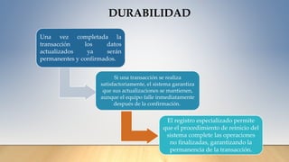 DURABILIDAD
Una vez completada la
transacción los datos
actualizados ya serán
permanentes y confirmados.
Si una transacción se realiza
satisfactoriamente, el sistema garantiza
que sus actualizaciones se mantienen,
aunque el equipo falle inmediatamente
después de la confirmación.
El registro especializado permite
que el procedimiento de reinicio del
sistema complete las operaciones
no finalizadas, garantizando la
permanencia de la transacción.
 