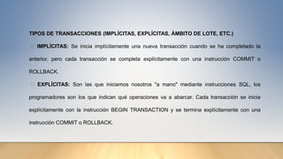 TIPOS DE TRANSACCIONES (IMPLÍCITAS, EXPLÍCITAS, ÁMBITO DE LOTE, ETC.)
IMPLÍCITAS: Se inicia implícitamente una nueva transacción cuando se ha completado la
anterior, pero cada transacción se completa explícitamente con una instrucción COMMIT o
ROLLBACK.
EXPLÍCITAS: Son las que iniciamos nosotros "a mano" mediante instrucciones SQL, los
programadores son los que indican qué operaciones va a abarcar. Cada transacción se inicia
explícitamente con la instrucción BEGIN TRANSACTION y se termina explícitamente con una
instrucción COMMIT o ROLLBACK.
 