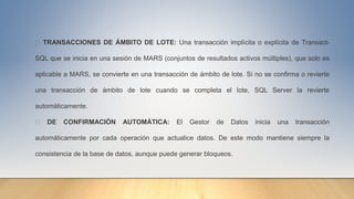 TRANSACCIONES DE ÁMBITO DE LOTE: Una transacción implícita o explícita de Transact-
SQL que se inicia en una sesión de MARS (conjuntos de resultados activos múltiples), que solo es
aplicable a MARS, se convierte en una transacción de ámbito de lote. Si no se confirma o revierte
una transacción de ámbito de lote cuando se completa el lote, SQL Server la revierte
automáticamente.
DE CONFIRMACIÓN AUTOMÁTICA: El Gestor de Datos inicia una transacción
automáticamente por cada operación que actualice datos. De este modo mantiene siempre la
consistencia de la base de datos, aunque puede generar bloqueos.
 