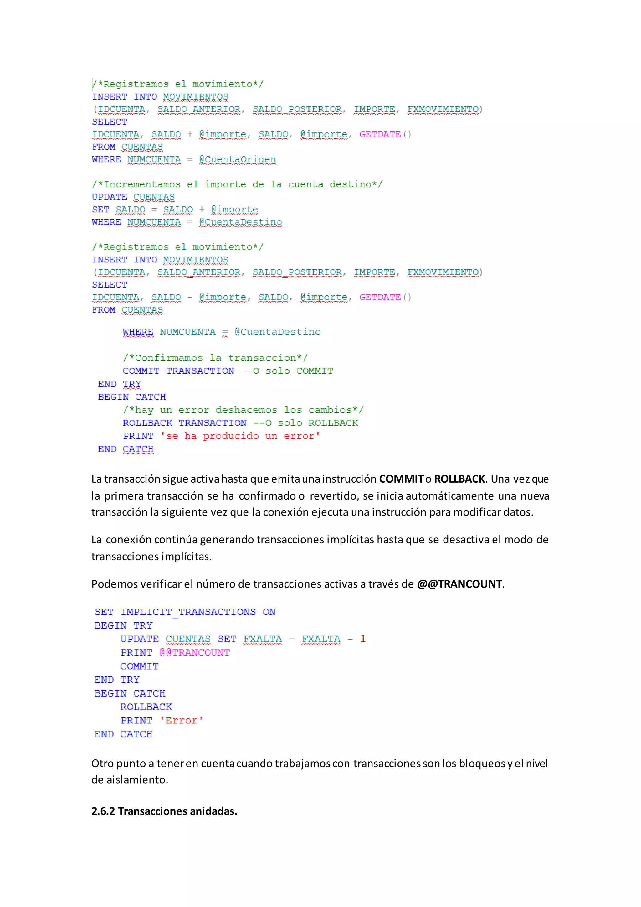 La transacciónsigue activahasta que emitaunainstrucción COMMITo ROLLBACK. Una vezque
la primera transacción se ha confirmado o revertido, se inicia automáticamente una nueva
transacción la siguiente vez que la conexión ejecuta una instrucción para modificar datos.
La conexión continúa generando transacciones implícitas hasta que se desactiva el modo de
transacciones implícitas.
Podemos verificar el número de transacciones activas a través de @@TRANCOUNT.
Otro punto a teneren cuentacuando trabajamoscon transaccionessonlos bloqueosyel nivel
de aislamiento.
2.6.2 Transacciones anidadas.
 