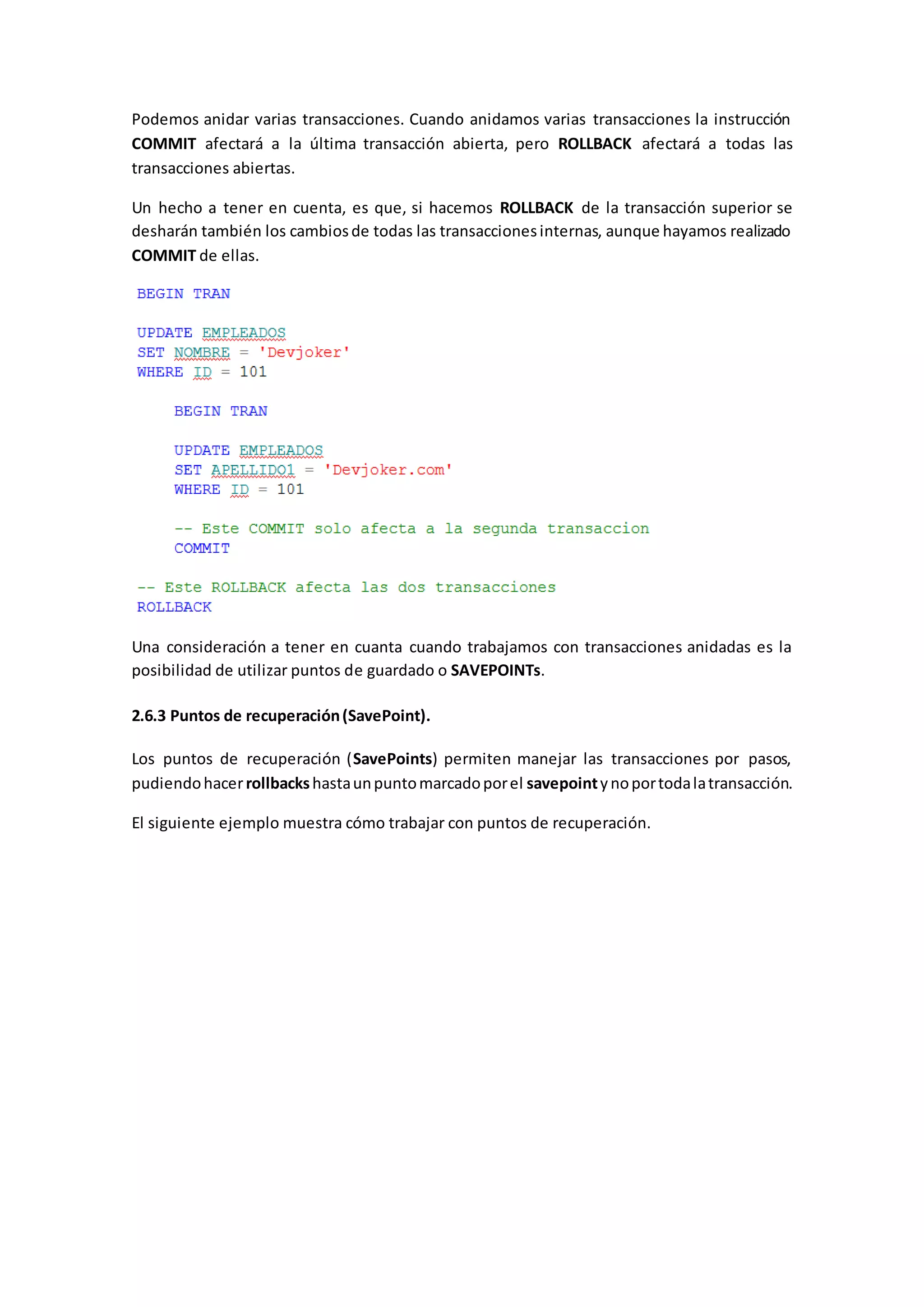Podemos anidar varias transacciones. Cuando anidamos varias transacciones la instrucción
COMMIT afectará a la última transacción abierta, pero ROLLBACK afectará a todas las
transacciones abiertas.
Un hecho a tener en cuenta, es que, si hacemos ROLLBACK de la transacción superior se
desharán también los cambiosde todas las transaccionesinternas, aunque hayamos realizado
COMMIT de ellas.
Una consideración a tener en cuanta cuando trabajamos con transacciones anidadas es la
posibilidad de utilizar puntos de guardado o SAVEPOINTs.
2.6.3 Puntos de recuperación(SavePoint).
Los puntos de recuperación (SavePoints) permiten manejar las transacciones por pasos,
pudiendohacerrollbackshastaunpuntomarcadoporel savepointynoportodalatransacción.
El siguiente ejemplo muestra cómo trabajar con puntos de recuperación.
 