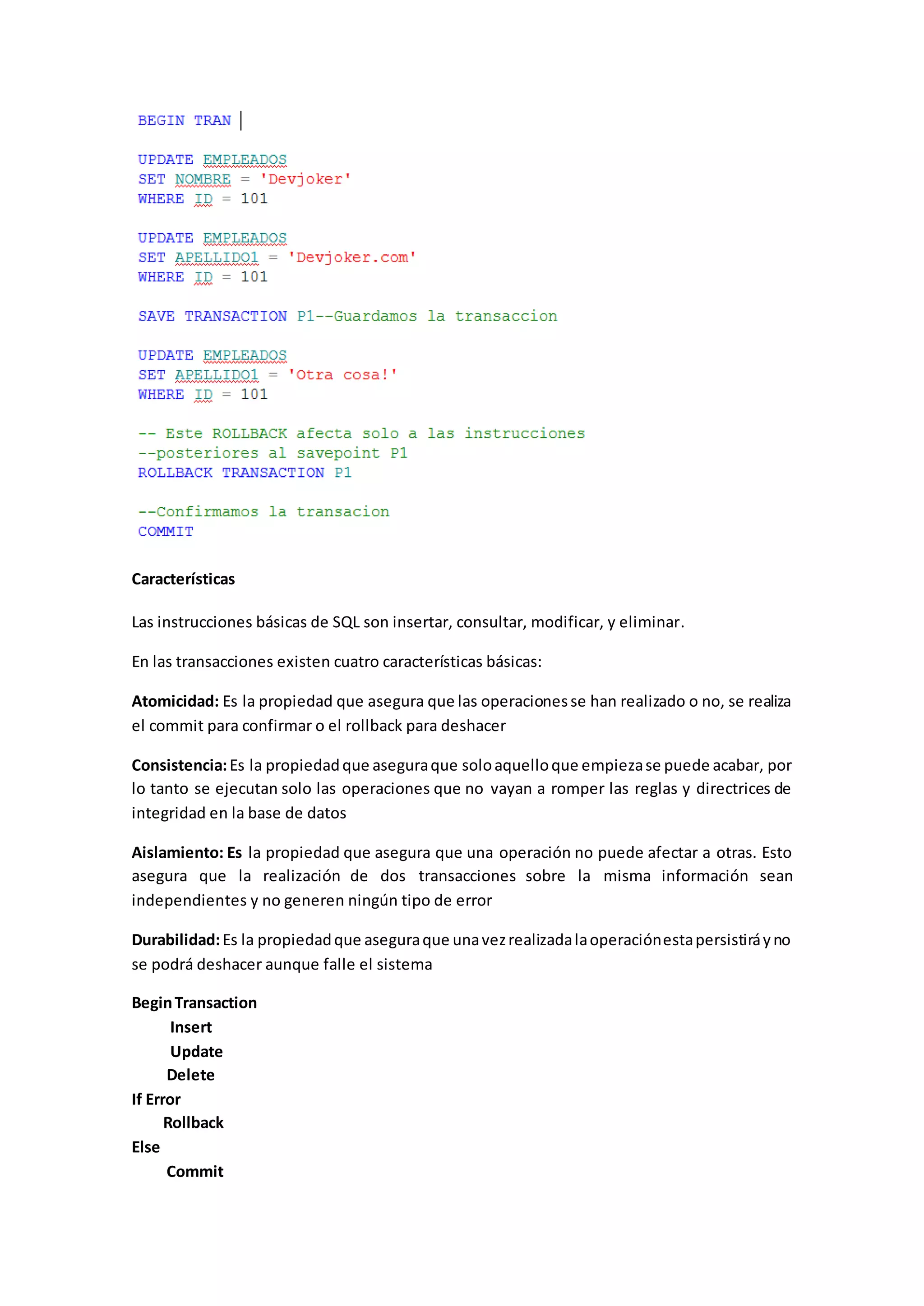 Características
Las instrucciones básicas de SQL son insertar, consultar, modificar, y eliminar.
En las transacciones existen cuatro características básicas:
Atomicidad: Es la propiedad que asegura que las operacionesse han realizado o no, se realiza
el commit para confirmar o el rollback para deshacer
Consistencia:Es la propiedadque aseguraque soloaquelloque empiezase puede acabar, por
lo tanto se ejecutan solo las operaciones que no vayan a romper las reglas y directrices de
integridad en la base de datos
Aislamiento: Es la propiedad que asegura que una operación no puede afectar a otras. Esto
asegura que la realización de dos transacciones sobre la misma información sean
independientes y no generen ningún tipo de error
Durabilidad:Es la propiedadque aseguraque unavezrealizadalaoperaciónestapersistiráyno
se podrá deshacer aunque falle el sistema
BeginTransaction
Insert
Update
Delete
If Error
Rollback
Else
Commit
 