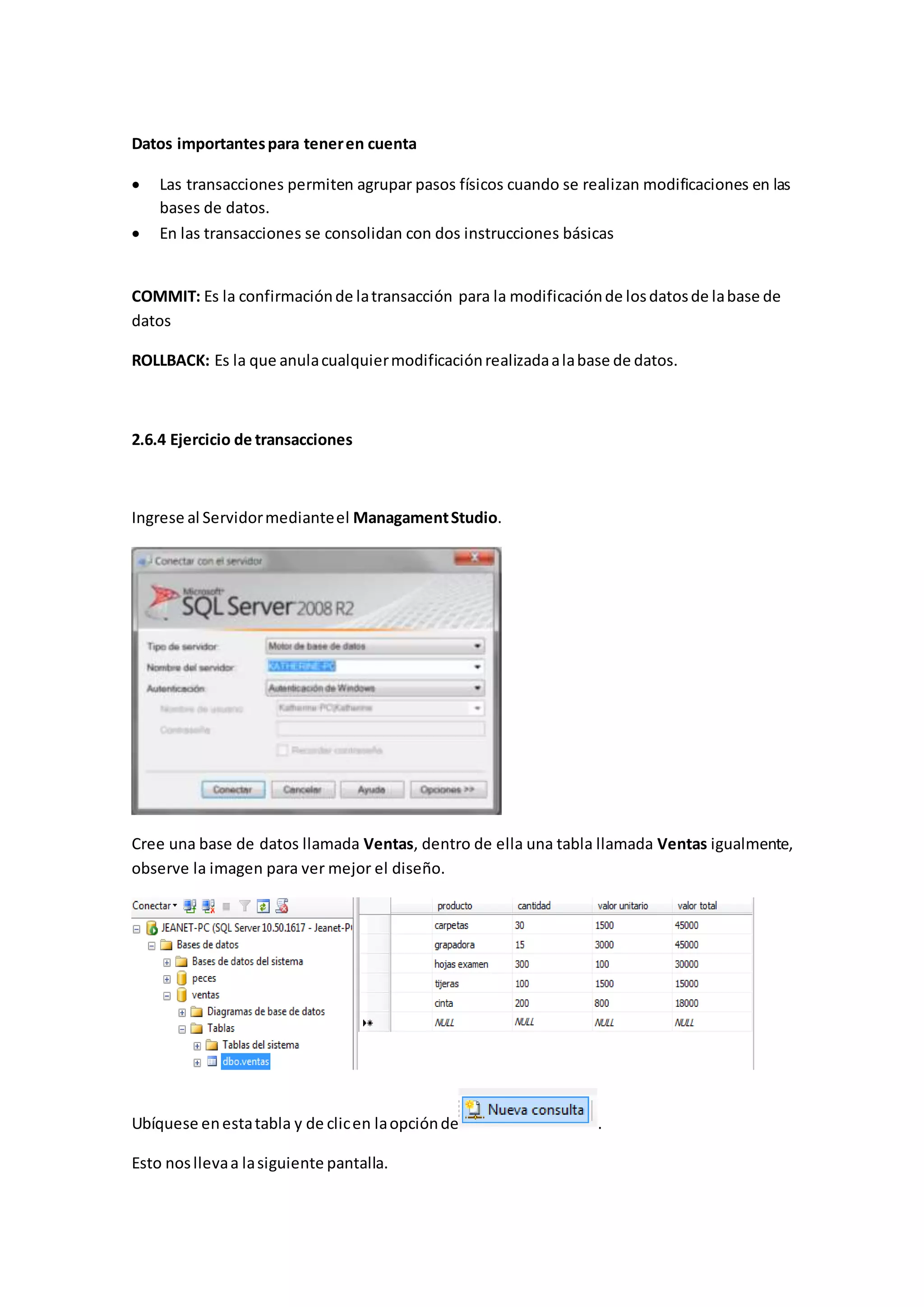 Datos importantespara teneren cuenta
 Las transacciones permiten agrupar pasos físicos cuando se realizan modificaciones en las
bases de datos.
 En las transacciones se consolidan con dos instrucciones básicas
COMMIT: Es la confirmaciónde latransacción para la modificaciónde losdatosde labase de
datos
ROLLBACK: Es la que anulacualquiermodificaciónrealizadaalabase de datos.
2.6.4 Ejercicio de transacciones
Ingrese al Servidormedianteel ManagamentStudio.
Cree una base de datos llamada Ventas, dentro de ella una tabla llamada Ventas igualmente,
observe la imagen para ver mejor el diseño.
Ubíquese enestatabla y de clicen laopciónde .
Esto nosllevaa lasiguiente pantalla.
 