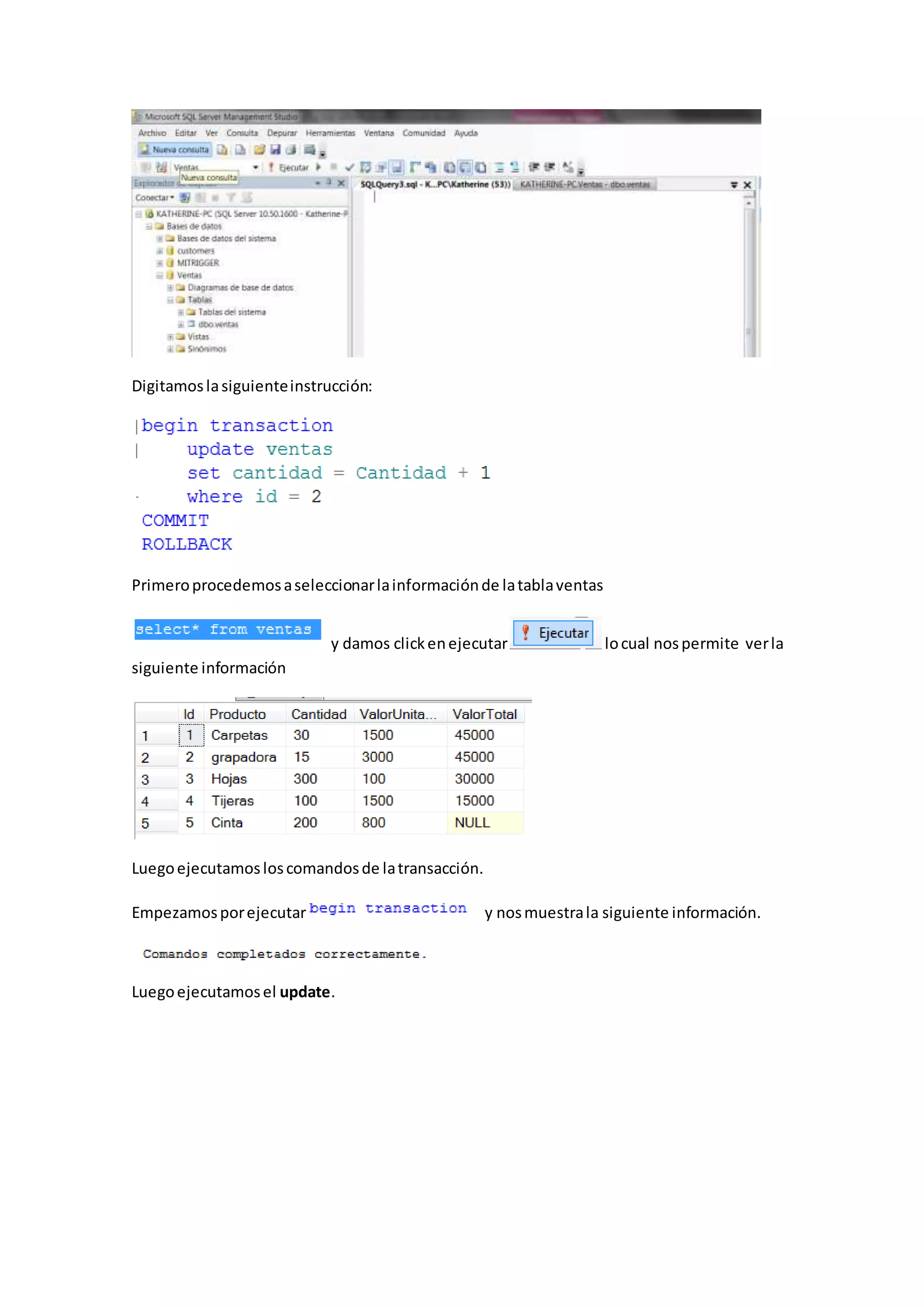 Digitamoslasiguienteinstrucción:
Primeroprocedemosaseleccionarlainformaciónde latablaventas
y damos clickenejecutar locual nospermite verla
siguiente información
Luegoejecutamosloscomandosde latransacción.
Empezamosporejecutar y nosmuestrala siguiente información.
Luegoejecutamosel update.
 