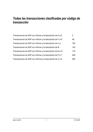 Todas las transacciones clasificadas por código de
transacción


Transacciones de SAP con informe y la descripción de A a E   2

Transacciones de SAP con informe y la descripción de F a H   48

Transacciones de SAP con informe y la descripción de I a L   104

Transacciones de SAP con informe y la descripción de M       145

Transacciones de SAP con informe y la descripción de N a O   173

Transacciones de SAP con informe y la descripción de P a T   208

Transacciones de SAP con informe y la descripción de U a Z   256




Autor: Iron700                         1                         13/11/2007
 
