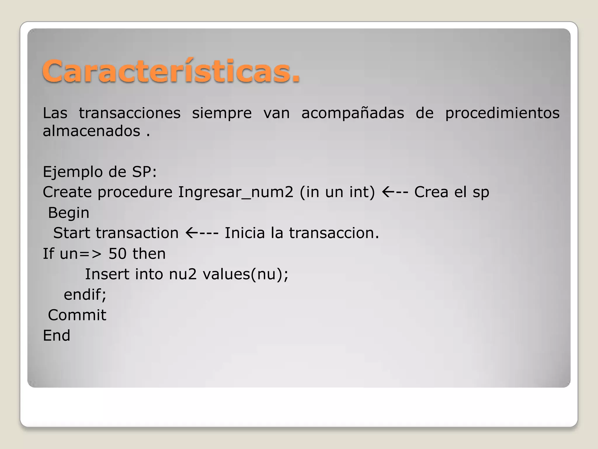 Características.
Las transacciones siempre van acompañadas de procedimientos
almacenados .

Ejemplo de SP:
Create procedure Ingresar_num2 (in un int) -- Crea el sp
 Begin
  Start transaction --- Inicia la transaccion.
If un=> 50 then
      Insert into nu2 values(nu);
   endif;
 Commit
End
 