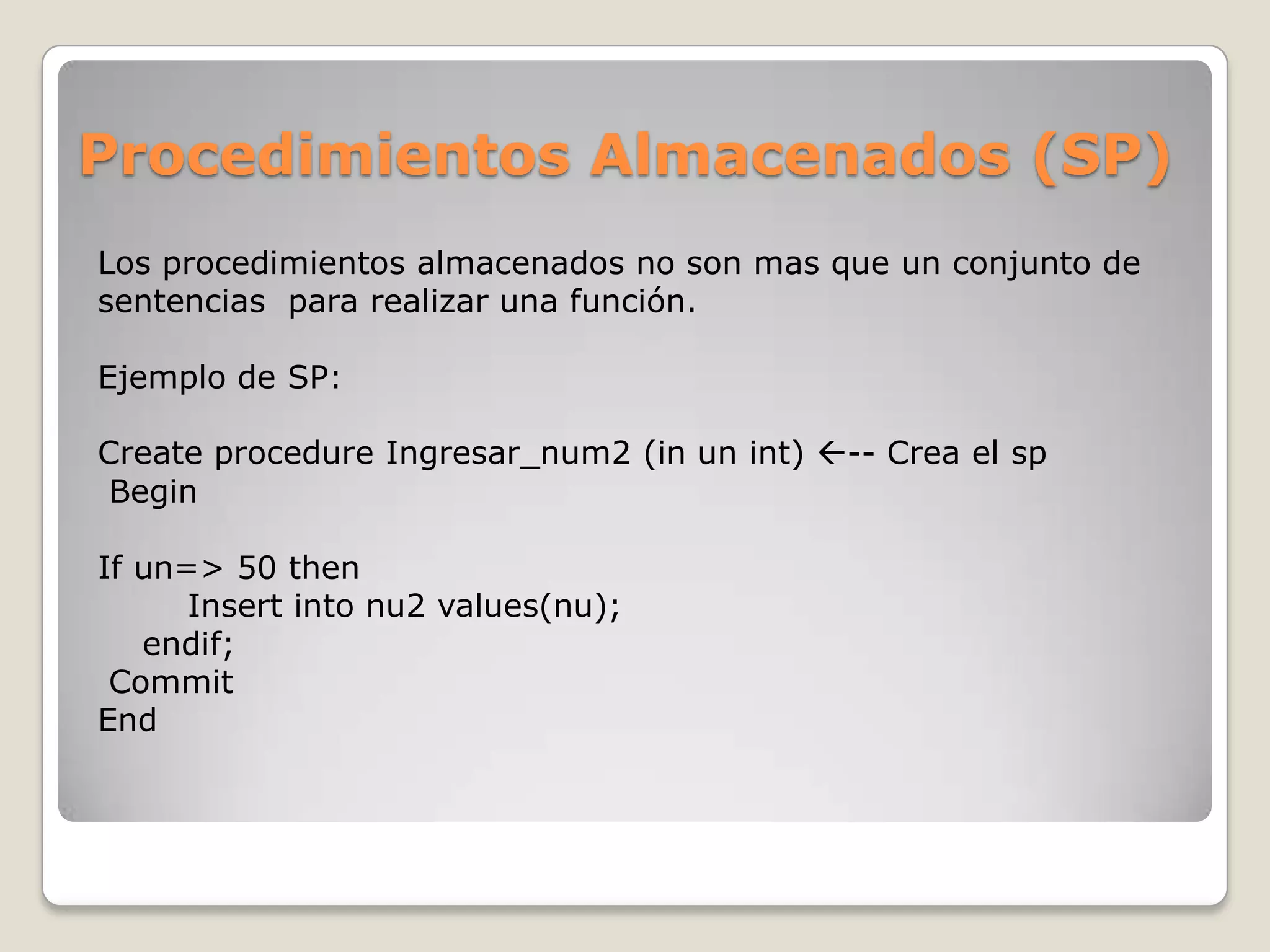 Procedimientos Almacenados (SP)
Los procedimientos almacenados no son mas que un conjunto de
sentencias para realizar una función.

Ejemplo de SP:

Create procedure Ingresar_num2 (in un int) -- Crea el sp
Begin

If un=> 50 then
      Insert into nu2 values(nu);
   endif;
 Commit
End
 