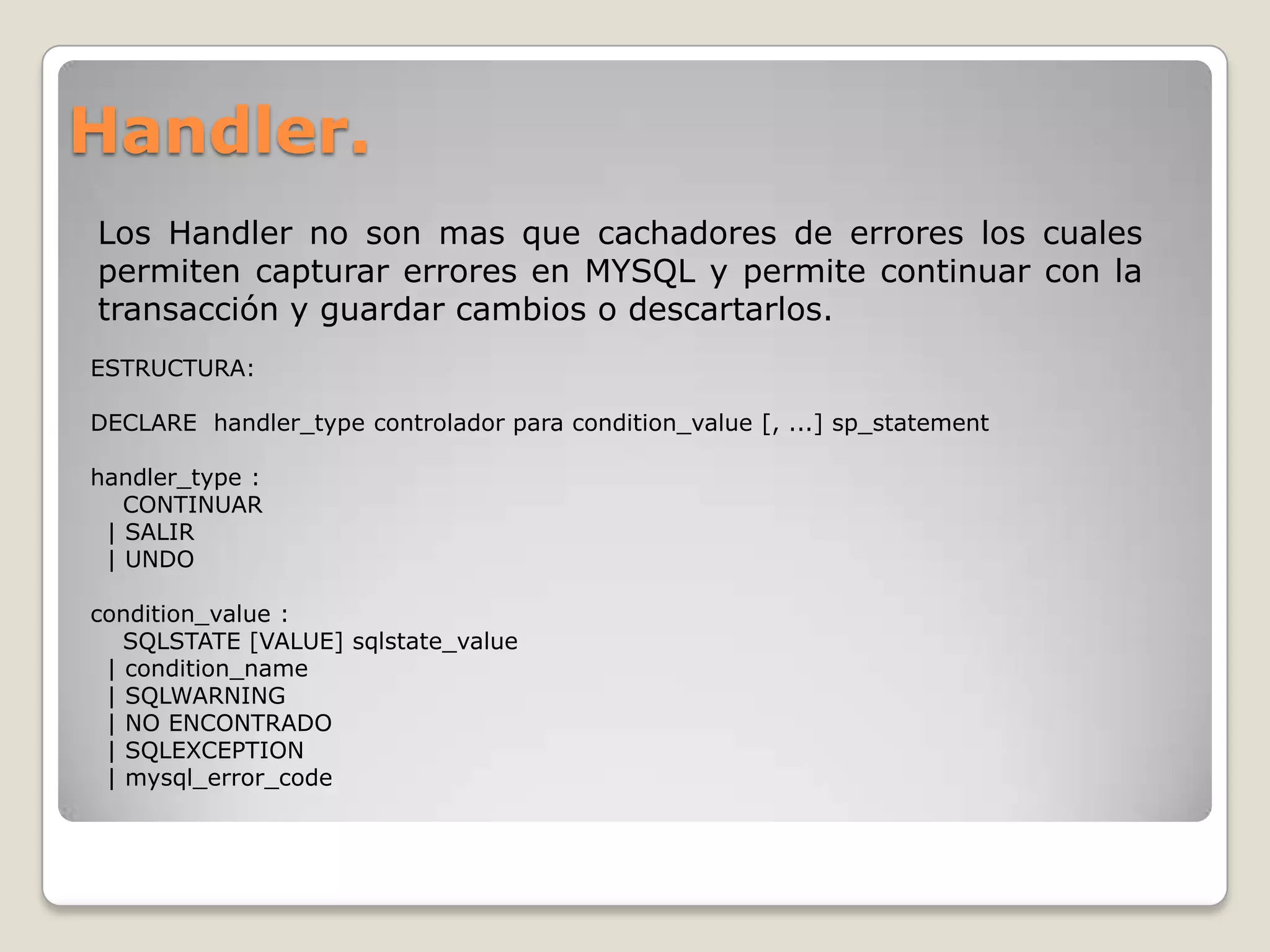 Handler.
Los Handler no son mas que cachadores de errores los cuales
permiten capturar errores en MYSQL y permite continuar con la
transacción y guardar cambios o descartarlos.
ESTRUCTURA:

DECLARE handler_type controlador para condition_value [, ...] sp_statement

handler_type :
   CONTINUAR
 | SALIR
 | UNDO

condition_value :
   SQLSTATE [VALUE] sqlstate_value
 | condition_name
 | SQLWARNING
 | NO ENCONTRADO
 | SQLEXCEPTION
 | mysql_error_code
 