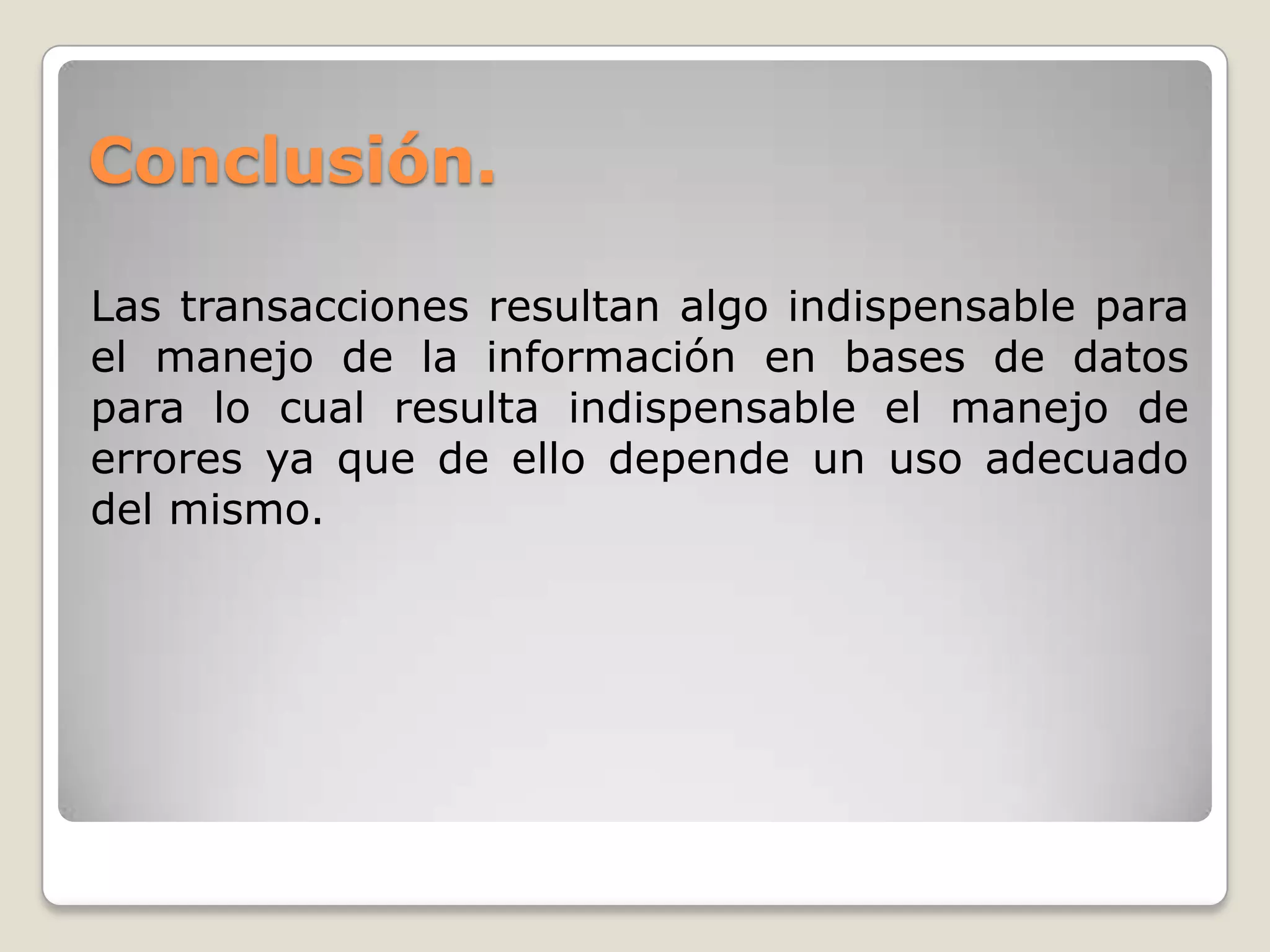 Conclusión.

Las transacciones resultan algo indispensable para
el manejo de la información en bases de datos
para lo cual resulta indispensable el manejo de
errores ya que de ello depende un uso adecuado
del mismo.
 