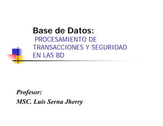 Base de Datos:
      PROCESAMIENTO DE
     TRANSACCIONES Y SEGURIDAD
     EN LAS BD




Profesor:
MSC.
MSC Luis Serna Jherry
 