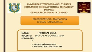 UNIVERSIDAD TECNOLOGICA DE LOS ANDES
FACULTAD DE CIENCIAS POLÍTICAS, CONTABLES Y
SOCIALES
ESCUELA PROFESIONAL DE DERECHO
CURSO: PROCESAL CIVIL II
DOCENTE: DR. YENI. M. OLIVARES TAPIA
INTEGRANTES:
 .
 TACURI FERNÁNDEZ PIERINA.
 REYES HUILCAPAZ GIANELA CRISTINA.
RECONOCIMIENTO – TRANSACCION
JUDICIAL - EXTRAJUDICIAL
 