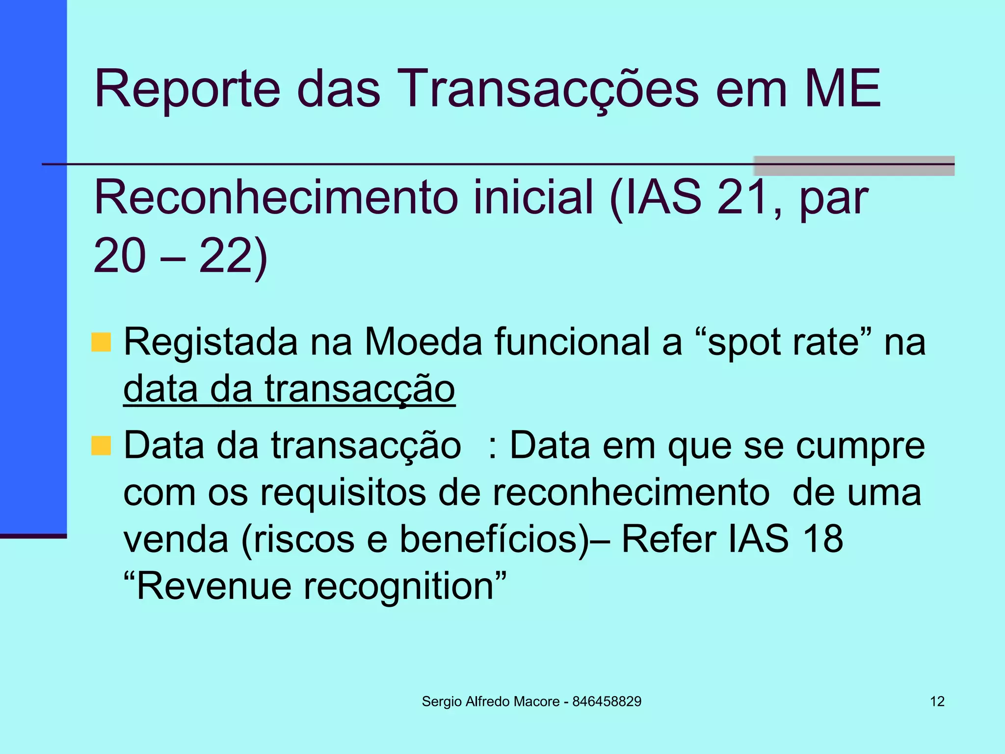 12
Reporte das Transacções em ME
Registada na Moeda funcional a “spot rate” na
data da transacção
Data da transacção : Data em que se cumpre
com os requisitos de reconhecimento de uma
venda (riscos e benefícios)– Refer IAS 18
“Revenue recognition”
Reconhecimento inicial (IAS 21, par
20 – 22)
Sergio Alfredo Macore - 846458829
 