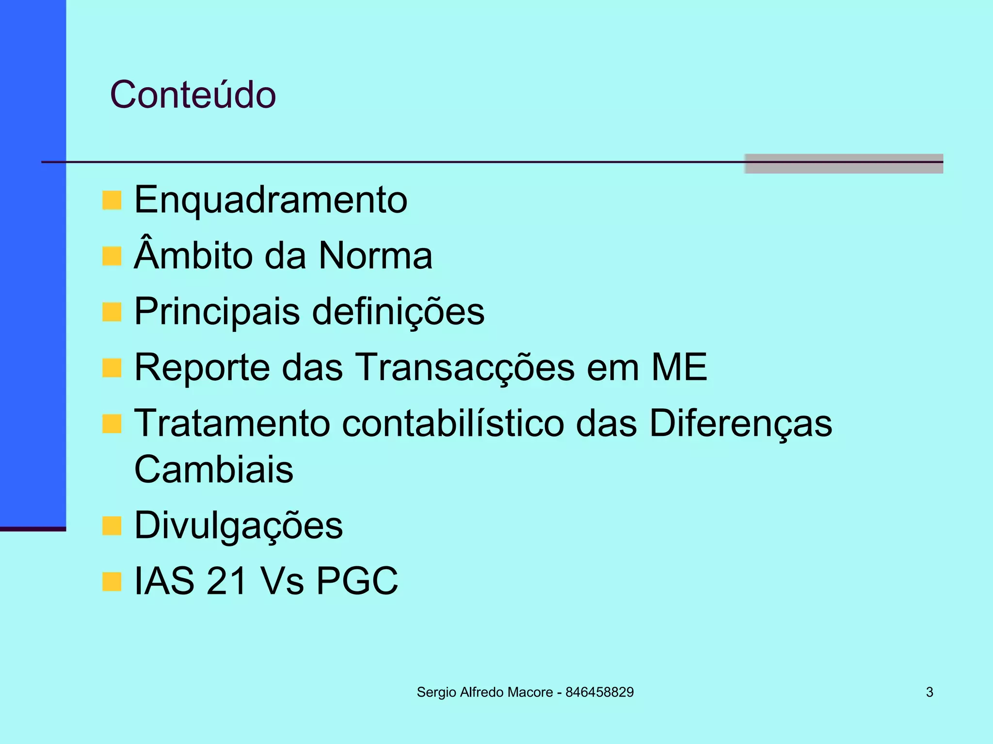 3
Conteúdo
Enquadramento
Âmbito da Norma
Principais definições
Reporte das Transacções em ME
Tratamento contabilístico das Diferenças
Cambiais
Divulgações
IAS 21 Vs PGC
Sergio Alfredo Macore - 846458829
 