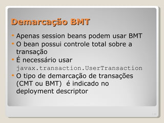 Demarcação BMT
   Apenas session beans podem usar BMT
   O bean possui controle total sobre a
    transação
   É necessário usar
    javax.transaction.UserTransaction
   O tipo de demarcação de transações
    (CMT ou BMT) é indicado no
    deployment descriptor


                                           | 11
 