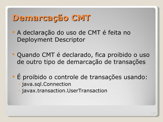 Demarcação CMT
   A declaração do uso de CMT é feita no
    Deployment Descriptor

   Quando CMT é declarado, fica proibido o uso
    de outro tipo de demarcação de transações

   É proibido o controle de transações usando:
    ◦ java.sql.Connection
    ◦ javax.transaction.UserTransaction



                                                  | 13
 