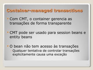 Container-managed transactions
   Com CMT, o container gerencia as
    transações de forma transparente

   CMT pode ser usado para session beans e
    entity beans

   O bean não tem acesso às transações
    ◦ Qualquer tentativa de controlar transações
      explicitamente causa uma exceção


                                                   | 14
 