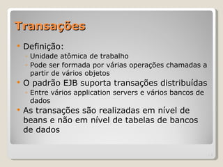 Transações
   Definição:
    ◦ Unidade atômica de trabalho
    ◦ Pode ser formada por várias operações chamadas a
      partir de vários objetos
   O padrão EJB suporta transações distribuídas
    ◦ Entre vários application servers e vários bancos de
      dados
   As transações são realizadas em nível de
    beans e não em nível de tabelas de bancos
    de dados

                                                            | 2
 